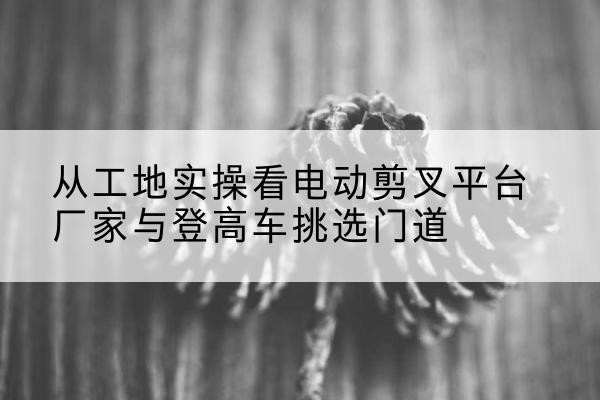 望都电动剪叉升降平台厂家-从工地实操看电动剪叉平台厂家与登高车挑选门道