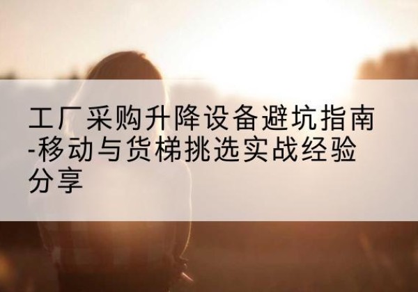 望都移动式升降机怎么选-工厂采购升降设备避坑指南-移动与货梯挑选实战经验分享