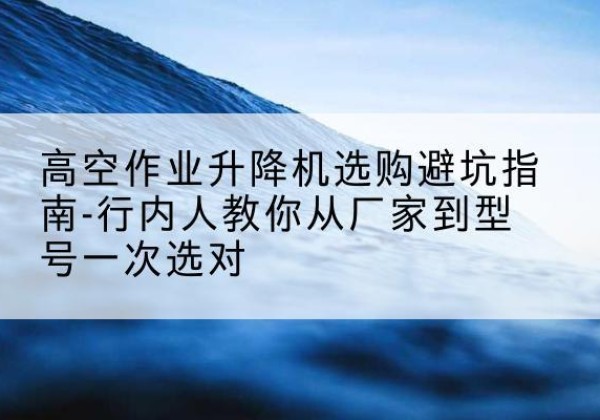 望都升降平台厂家-高空作业升降机选购避坑指南-行内人教你从厂家到型号一次选对