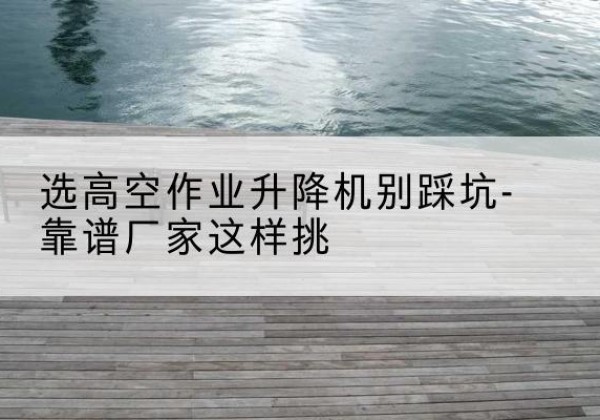 望都剪叉式升降机厂家-选高空作业升降机别踩坑-靠谱厂家这样挑