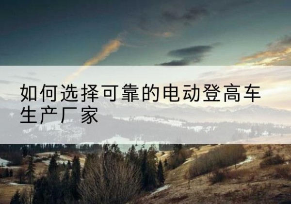 望都电动登高车厂家-如何选择可靠的电动登高车生产厂家