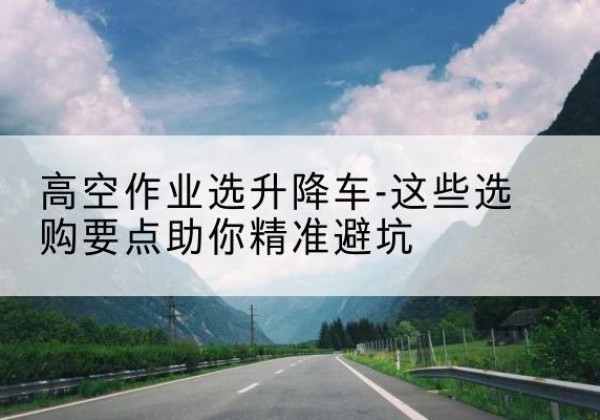 望都升降车厂家-高空作业选升降车-这些选购要点助你*避坑
