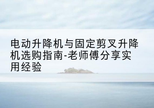 望都电动升降机怎么选-电动升降机与固定剪叉升降机选购指南-老师傅分享实用经验