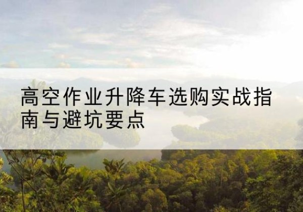望都升降车怎么选-高空作业升降车选购实战指南与避坑要点