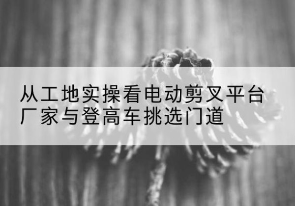 望都电动剪叉升降平台厂家-从工地实操看电动剪叉平台厂家与登高车挑选门道