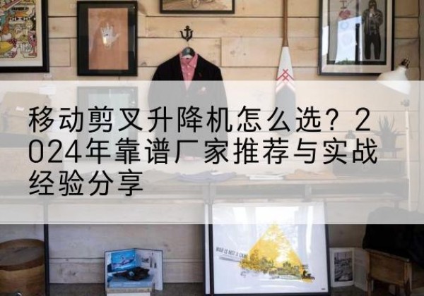 望都升降平台厂家推荐-移动剪叉升降机怎么选？2024年靠谱厂家推荐与实战经验分享