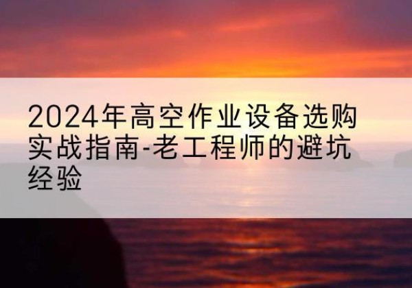 望都高空作业升降机厂家推荐-2024年高空作业设备选购实战指南-老工程师的避坑经验